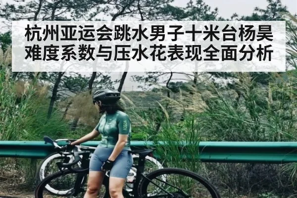 杭州亚运会跳水男子十米台杨昊难度系数与压水花表现全面分析 | xingkong