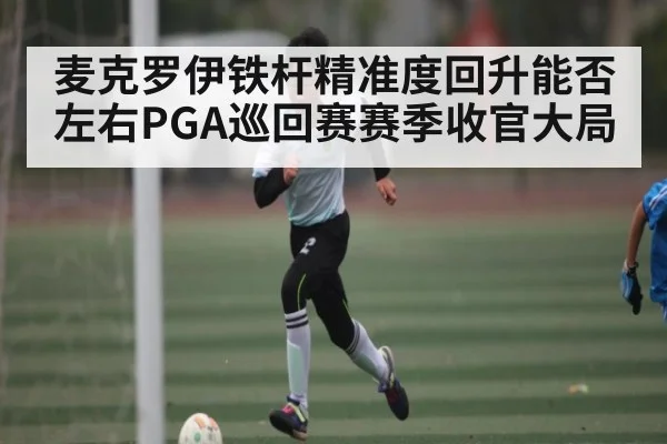 麦克罗伊铁杆精准度回升能否左右PGA巡回赛赛季收官大局 | xingkong
